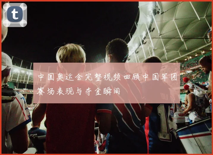 中国奥运会完整视频回顾中国军团赛场表现与夺金瞬间