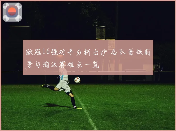 欧冠16强对手分析出炉 各队晋级前景与淘汰赛难点一览