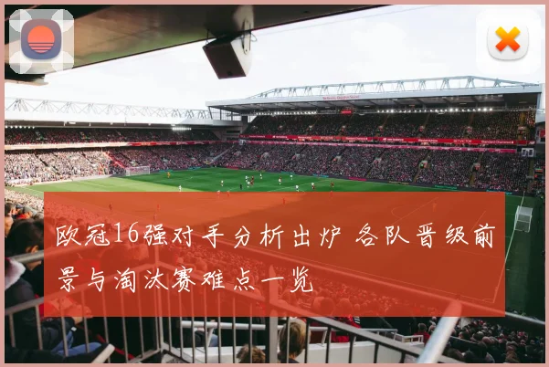 欧冠16强对手分析出炉 各队晋级前景与淘汰赛难点一览