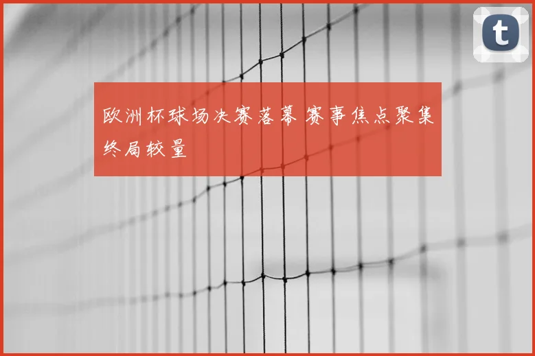 欧洲杯球场决赛落幕 赛事焦点聚集终局较量