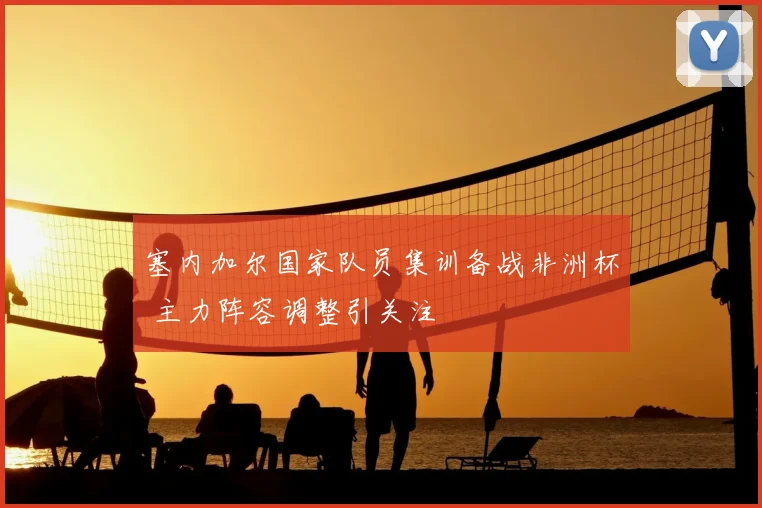 塞内加尔国家队员集训备战非洲杯 主力阵容调整引关注