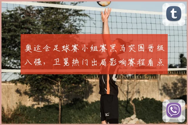 奥运会足球赛小组赛黑马突围晋级八强，卫冕热门出局影响赛程看点