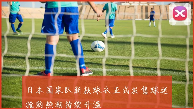 日本国家队新款球衣正式发售球迷抢购热潮持续升温