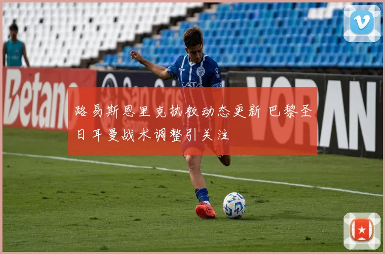 路易斯恩里克执教动态更新 巴黎圣日耳曼战术调整引关注