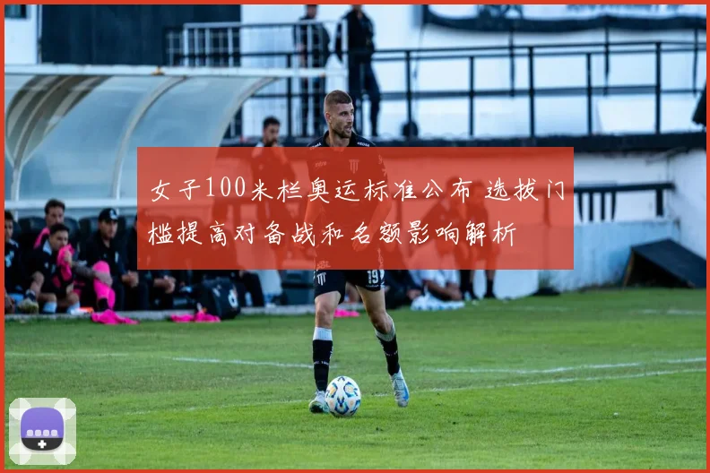 女子100米栏奥运标准公布 选拔门槛提高对备战和名额影响解析