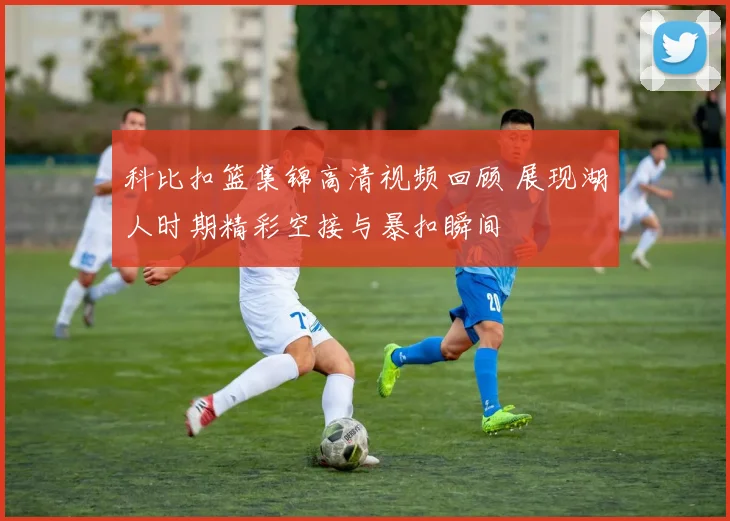 科比扣篮集锦高清视频回顾 展现湖人时期精彩空接与暴扣瞬间