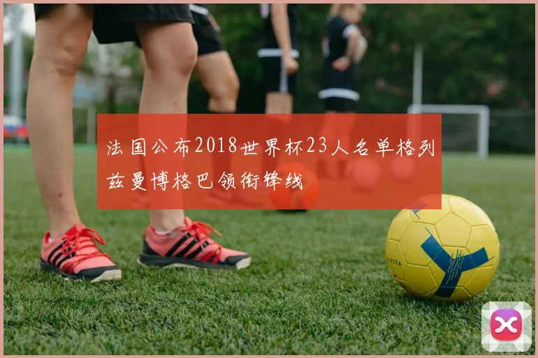 法国公布2018世界杯23人名单格列兹曼博格巴领衔锋线