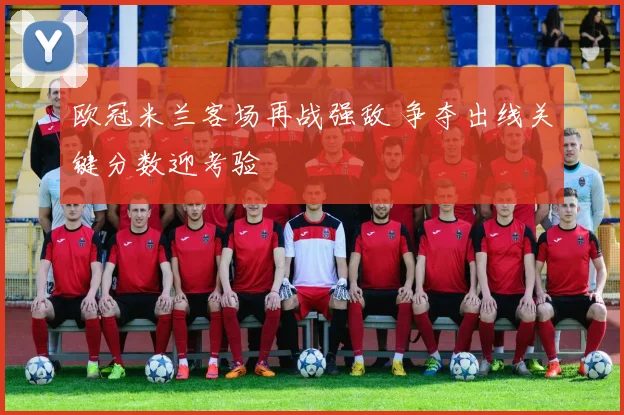 欧冠米兰客场再战强敌 争夺出线关键分数迎考验