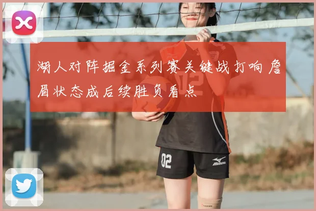 湖人对阵掘金系列赛关键战打响 詹眉状态成后续胜负看点