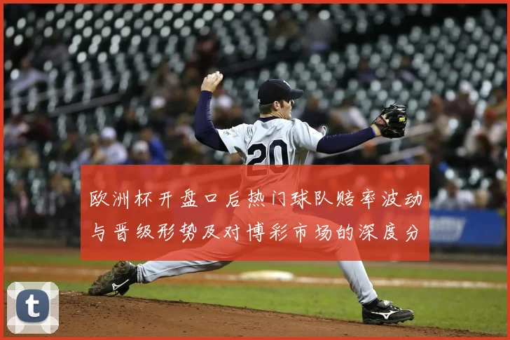 欧洲杯开盘口后热门球队赔率波动与晋级形势及对博彩市场的深度分析