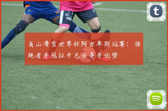 高山滑雪世界杯阿尔卑斯站赛:领跑者夺冠拉开总分争夺优势