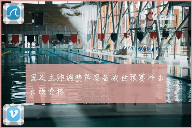 国足主帅调整阵容备战世预赛冲击出线资格