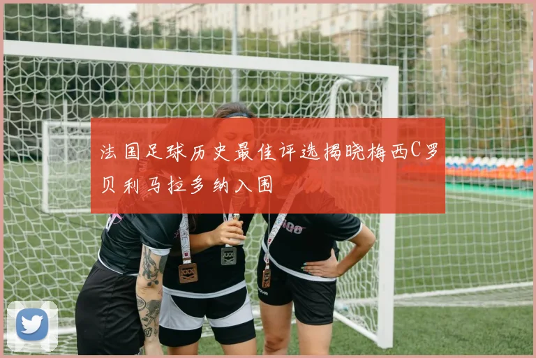 法国足球历史最佳评选揭晓梅西C罗贝利马拉多纳入围