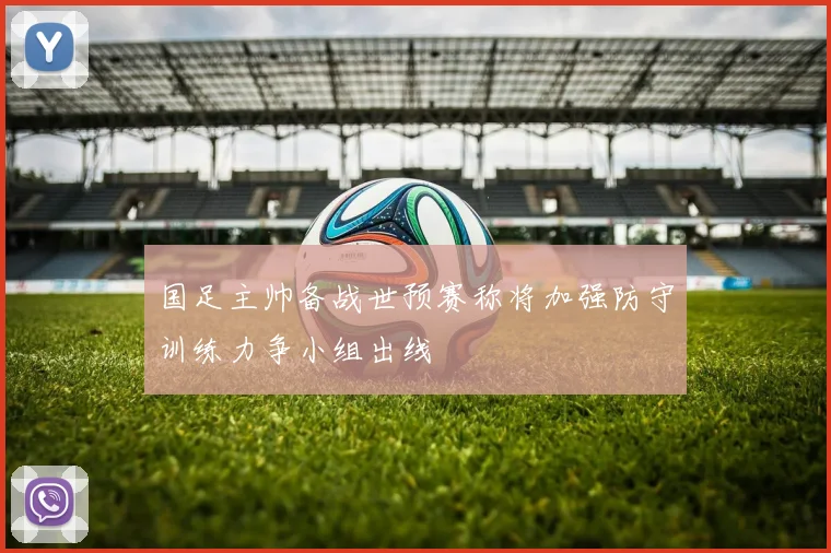 国足主帅备战世预赛称将加强防守训练力争小组出线