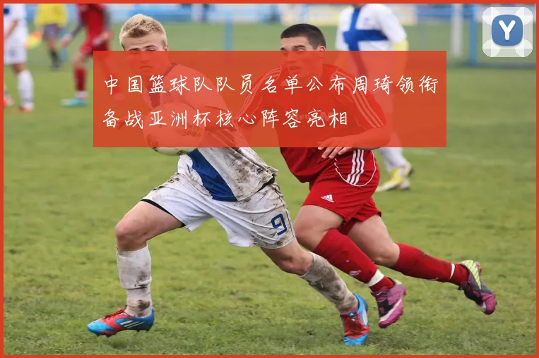 中国篮球队队员名单公布周琦领衔备战亚洲杯核心阵容亮相