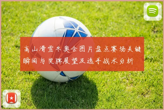 高山滑雪冬奥会图片盘点赛场关键瞬间与奖牌展望及选手战术分析