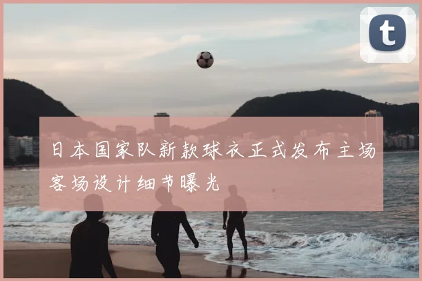日本国家队新款球衣正式发布主场客场设计细节曝光
