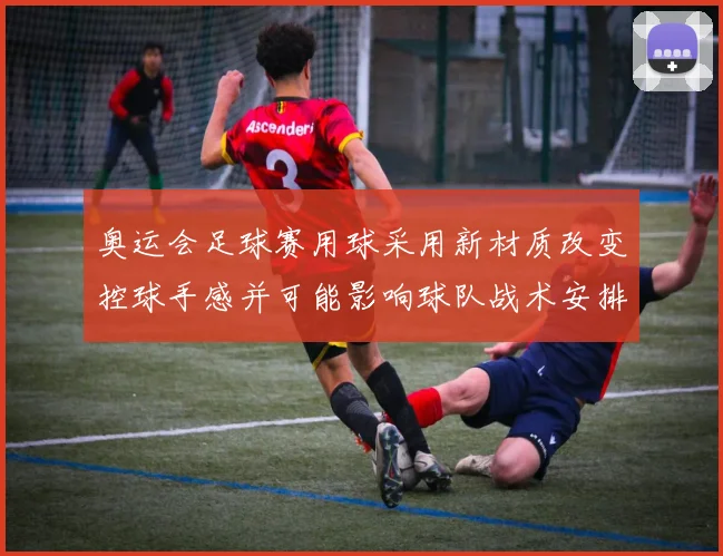 奥运会足球赛用球采用新材质改变控球手感并可能影响球队战术安排