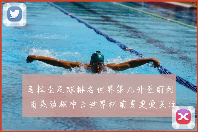乌拉圭足球排名世界第几升至前列 南美劲旅冲击世界杯前景更受关注