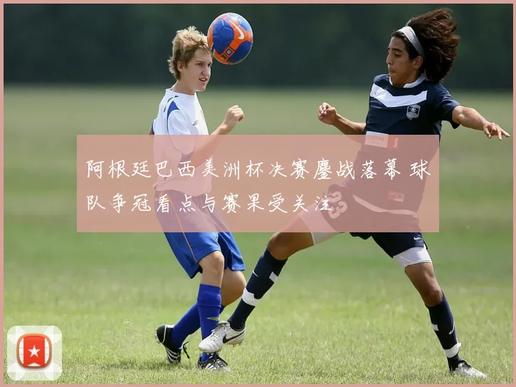 阿根廷巴西美洲杯决赛鏖战落幕 球队争冠看点与赛果受关注