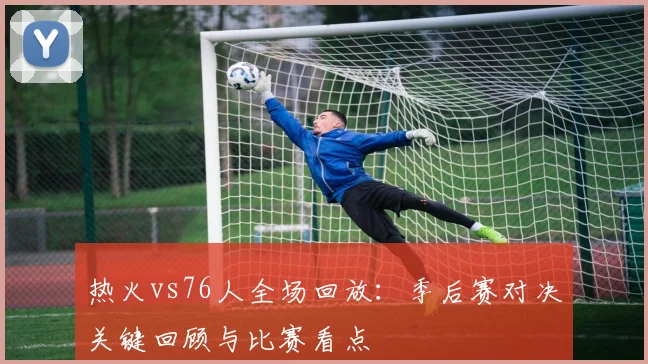 热火vs76人全场回放：季后赛对决关键回顾与比赛看点