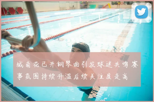 城南花已开钢琴曲引发球迷共鸣 赛事氛围持续升温后续关注度走高