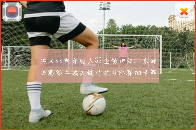 热火vs凯尔特人G2全场回放：东部决赛第二战关键对抗与比赛细节解析