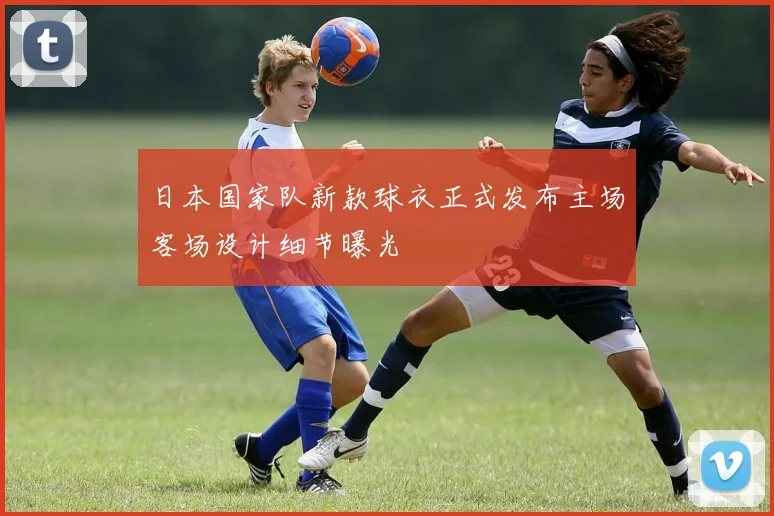 日本国家队新款球衣正式发布主场客场设计细节曝光