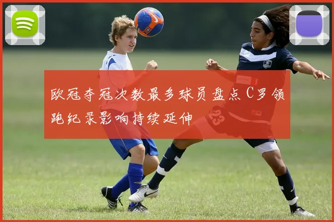 欧冠夺冠次数最多球员盘点 C罗领跑纪录影响持续延伸