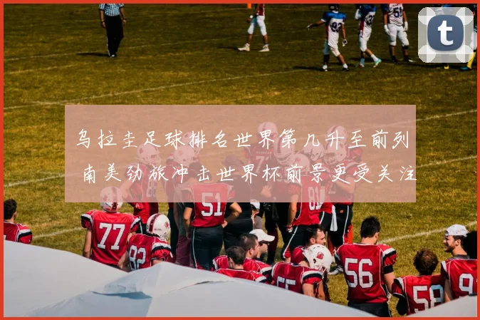 乌拉圭足球排名世界第几升至前列 南美劲旅冲击世界杯前景更受关注