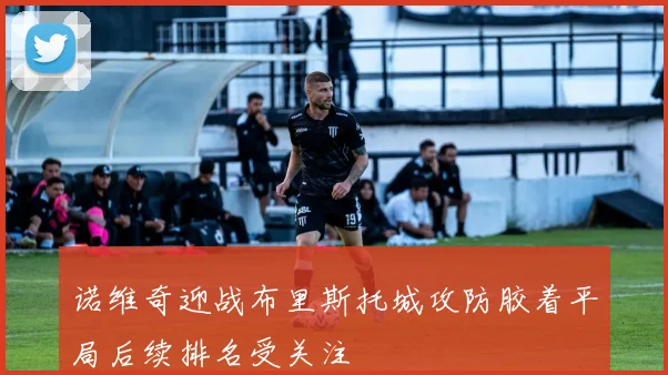 诺维奇迎战布里斯托城攻防胶着平局后续排名受关注