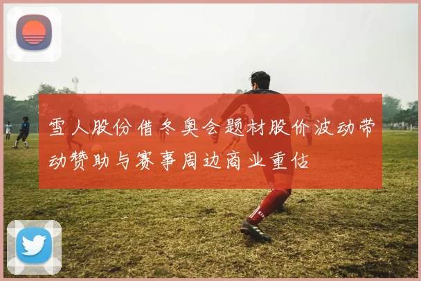 雪人股份借冬奥会题材股价波动带动赞助与赛事周边商业重估