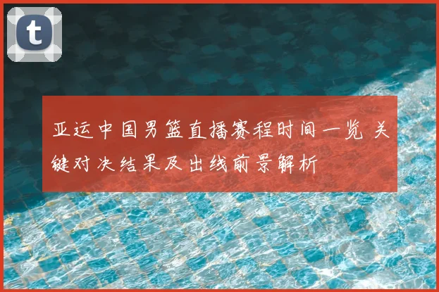 亚运中国男篮直播赛程时间一览 关键对决结果及出线前景解析