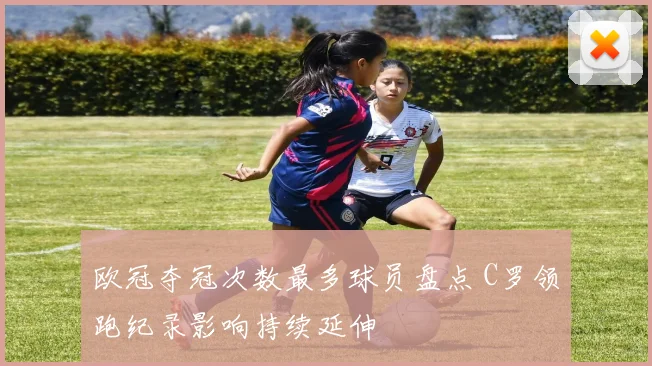 欧冠夺冠次数最多球员盘点 C罗领跑纪录影响持续延伸